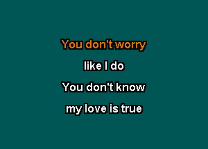 You don't worry

like I do
You don't know

my love is true