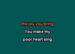 thejoy you bring

You make my

poor heart sing