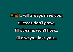 And I.. will always need you,
till trees don't grow,

till streams won't flow...

I'll always... love you...