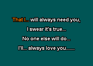 That I... will always need you,
I swear it's true...

No one else will do...

I'll... always love you .......