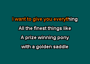 I want to give you everything

All the finest things like

A prize winning pony

with a golden saddle