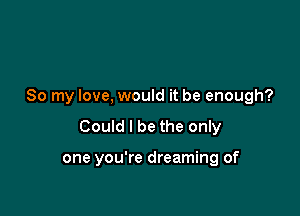 So my love, would it be enough?

Could I be the only

one you're dreaming of