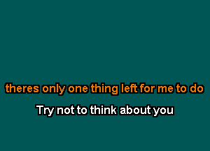 theres only one thing left for me to do

Try not to think about you