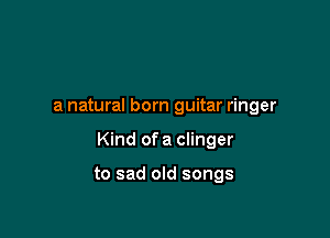 a natural born guitar ringer

Kind of a Clinger

to sad old songs