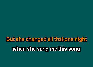 But she changed all that one night

when she sang me this song