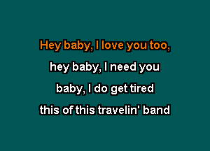 Hey baby, I love you too,
hey baby, I need you

baby, I do get tired

this ofthis travelin' band