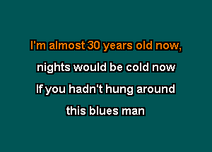 I'm almost 30 years old now,

nights would be cold now

lfyou hadn't hung around

this blues man
