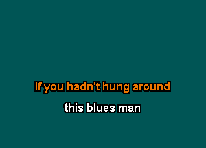 lfyou hadn't hung around

this blues man