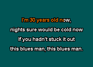 I'm 30 years old now,

nights sure would be cold now
lfyou hadn't stuck it out

this blues man, this blues man.