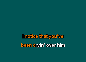 I notice that you've

been cryin' over him