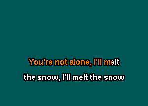 You're not alone, I'll melt

the snow, I'll melt the snow