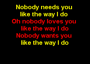 Nobody needs you
like the way I do
Oh nobody loves you
like the way I do

Nobody wants you
like the way I do