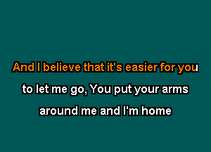 And I believe that it's easier for you

to let me go, You put your arms

around me and I'm home