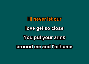 I'll never let our

love get so close

You put your arms

around me and I'm home