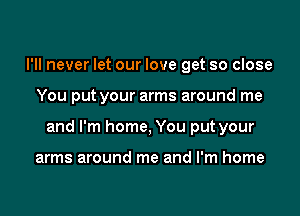 I'll never let our love get so close

You put your arms around me

and I'm home, You put your

arms around me and I'm home