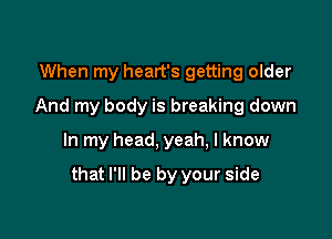 When my heart's getting older
And my body is breaking down

In my head, yeah, I know

that I'll be by your side