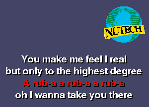 You make me feel I real
but only to the highest degree

oh I wanna take you there