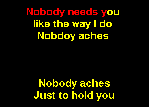 Nobody needs you
like the way I do
Nobdoy aches

Nobody aches
Just to hold you