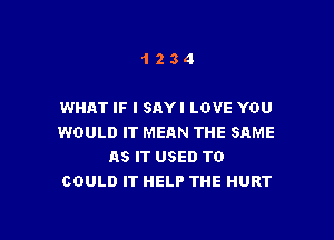 1234

WHAT IF I SAYI LOVE YOU

WOULD IT MEAN THE SAME
AS IT USED TO
COULD IT HELP THE HURT