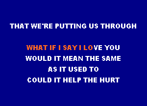 THAT WE'RE PUTTING US THROUGH

WHAT IF I SAYI LOVE YOU
WOULD IT MEAN THE SAME
AS IT USED TO
COULD IT HELP THE HURT