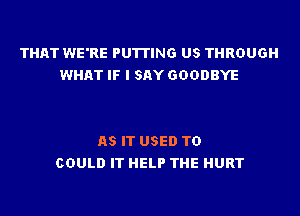 THAT WE'RE PUTTING US THROUGH
WHAT IF I SAY GOODBYE

AS IT USED TO
COULD IT HELP THE HURT