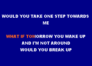 WOULD YOU TAKE ONE STEP TOWARDS
ME

WHAT IF TOMORROW YOU WAKE UP
AND I'M NOT AROUND
WOULD YOU BREAK UP