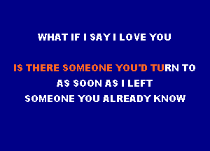 WHAT IF I SAYI LOVE YOU

IS THERE SOMEONE YOU'D TURN TD
AS SOON AS I LEFT
SOMEONE YOU ALREADY KNOW