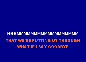 HHHMMMMMMMMMMMMMMMMMM

THAT WE'RE PUTTING US THROUGH
WHAT IF I SAY GOODBYE