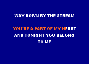 WAY DOWN BY THE STREAM

YOU'RE A PART OF MY HEART

AND TONIGHT YOU BELONG
TO ME