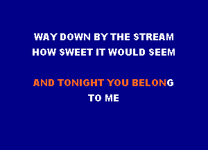 WAY DOWN BY THE STREAM
HOW SWEET IT WOULD SEEM

AND TONIGHT YOU BELONG
TO ME