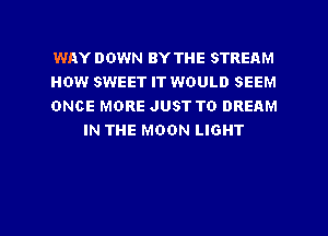 WAY DOWN BY THE STREAM

HOW SWEET IT WOULD SEEM

ONCE MORE JUST TO DREAM
IN THE MOON LIGHT