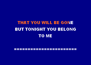 THAT YOU WILL BE GONE
BUT TONIGHT YOU BELONG
TO ME