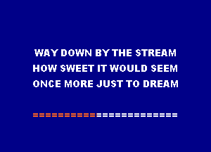 WAY DOWN BY THE STREAM
HOW SWEET IT WOULD SEEM
ONCE MORE JUST TO DREAM
