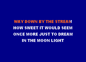 WAY DOWN BY THE STREAM

HOW SWEET IT WOULD SEEM

ONCE MORE JUST TO DREAM
IN THE MOON LIGHT