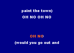 paint the town)
OH NO OH NO

OH NO

(would you go out and