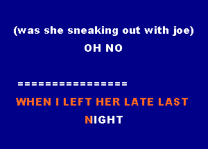 (was she sneaking out with joe)
OH NO

WHEN I LEFT HER LATE LAST
NIGHT