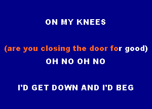 ON MY KNEES

(are you closing the door for good)

OH NO OH NO

I'D GET DOWN AND I'D BEG