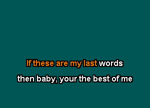 If these are my last words

then baby, your the best of me