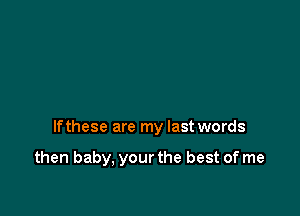 If these are my last words

then baby, your the best of me