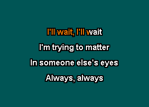 I'll wait, I'll wait

I'm trying to matter

In someone else's eyes

Always, always