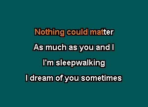 Nothing could matter

As much as you and I

I'm sleepwalking

I dream ofyou sometimes