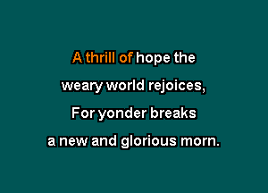 A thrill of hope the

weary world rejoices,

For yonder breaks

a new and glorious morn.