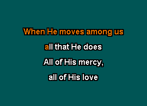 When He moves among us
all that He does

All of His mercy,

all of His love