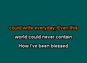 could write everyday, Even this

world could never contain

How I've been blessed