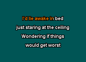 I'd lie awake in bed

just staring at the ceiling

Wondering ifthings

would get worst