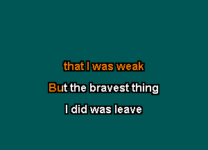 that l was weak

But the bravest thing

I did was leave