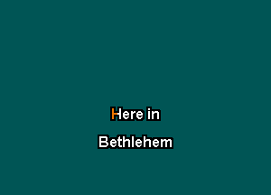 Here in
Bethlehem