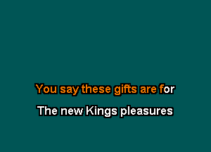 You say these gifts are for

The new Kings pleasures