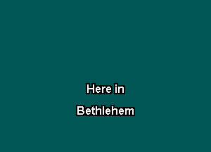 Here in
Bethlehem