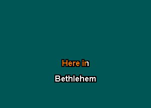 Here in
Bethlehem